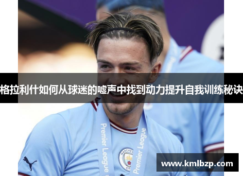 格拉利什如何从球迷的嘘声中找到动力提升自我训练秘诀