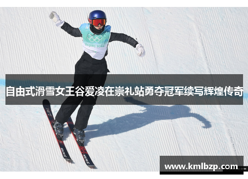 自由式滑雪女王谷爱凌在崇礼站勇夺冠军续写辉煌传奇
