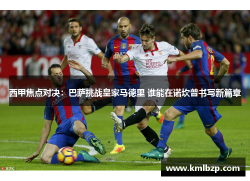西甲焦点对决：巴萨挑战皇家马德里 谁能在诺坎普书写新篇章