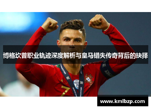 博格坎普职业轨迹深度解析与皇马错失传奇背后的抉择