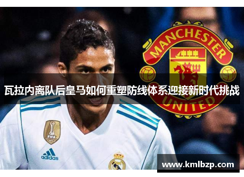 瓦拉内离队后皇马如何重塑防线体系迎接新时代挑战