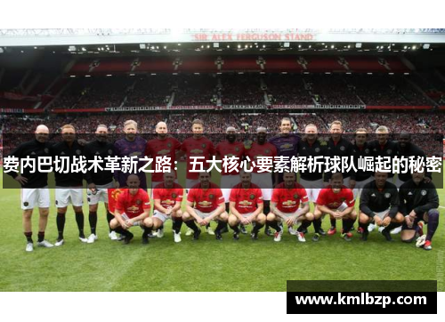 费内巴切战术革新之路:五大核心要素解析球队崛起的秘密 费内巴切战术革新之路:五大核心要素解析球队崛起的秘密