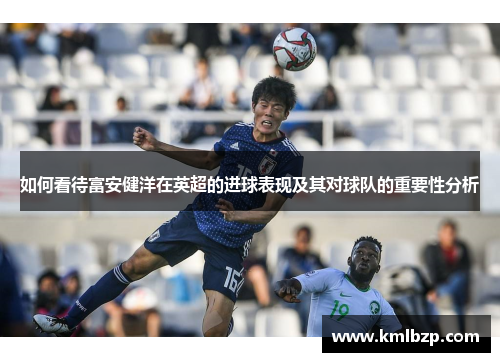 如何看待富安健洋在英超的进球表现及其对球队的重要性分析