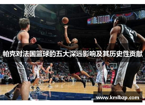 帕克对法国篮球的五大深远影响及其历史性贡献 帕克对法国篮球的五大深远影响及其历史性贡献
