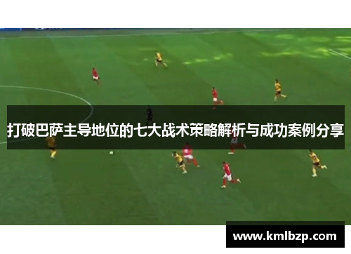 打破巴萨主导地位的七大战术策略解析与成功案例分享 打破巴萨主导地位的七大战术策略解析与成功案例分享