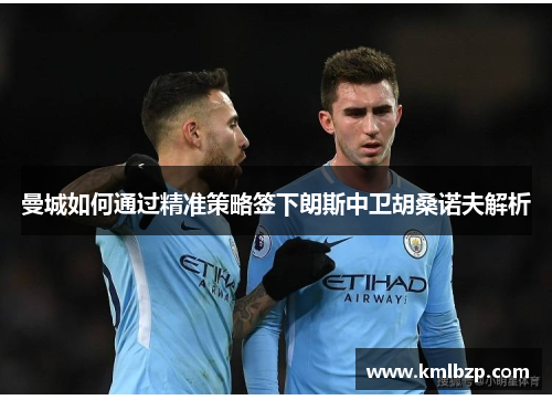 曼城如何通过精准策略签下朗斯中卫胡桑诺夫解析