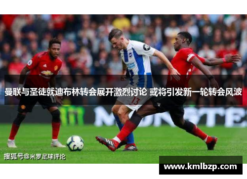 曼联与圣徒就迪布林转会展开激烈讨论 或将引发新一轮转会风波