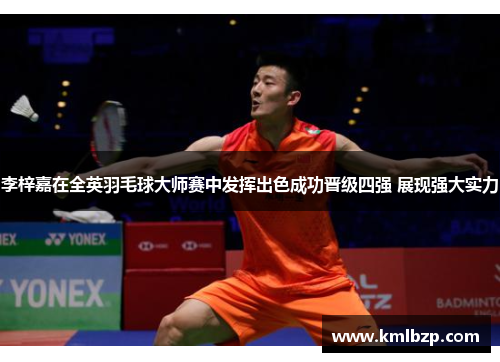 李梓嘉在全英羽毛球大师赛中发挥出色成功晋级四强 展现强大实力 李梓嘉在全英羽毛球大师赛中发挥出色成功晋级四强 展现强大实力