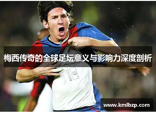 梅西传奇的全球足坛意义与影响力深度剖析