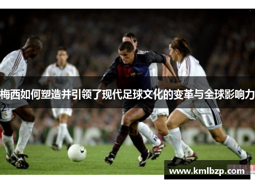 梅西如何塑造并引领了现代足球文化的变革与全球影响力 梅西如何塑造并引领了现代足球文化的变革与全球影响力
