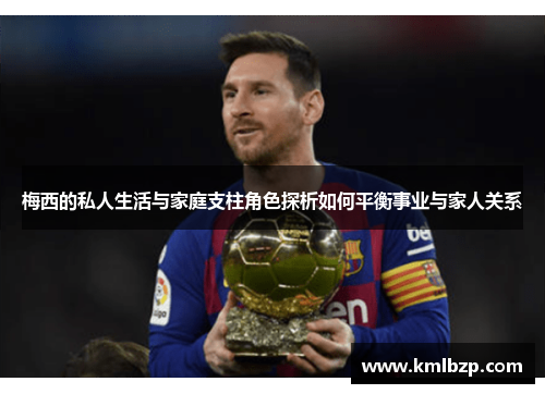 梅西的私人生活与家庭支柱角色探析如何平衡事业与家人关系 梅西的私人生活与家庭支柱角色探析如何平衡事业与家人关系
