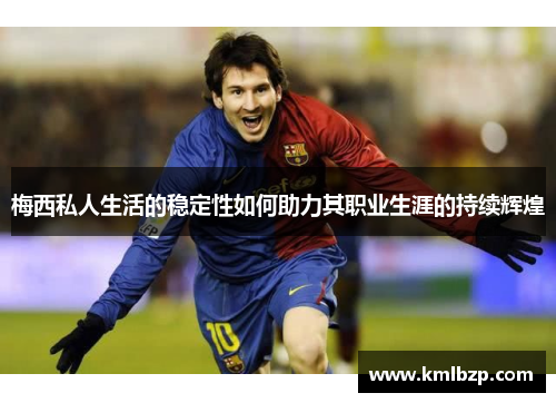 梅西私人生活的稳定性如何助力其职业生涯的持续辉煌 梅西私人生活的稳定性如何助力其职业生涯的持续辉煌